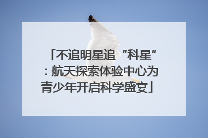 不追明星追“科星”：航天探索体验中心为青少年开启科学盛宴