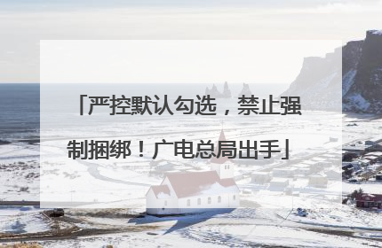 严控默认勾选，禁止强制捆绑！广电总局出手