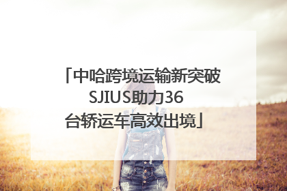 中哈跨境运输新突破 SJIUS助力36台轿运车高效出境