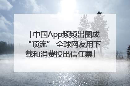中国App频频出圈成“顶流” 全球网友用下载和消费投出信任票