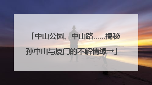中山公园、中山路……揭秘孙中山与厦门的不解情缘→