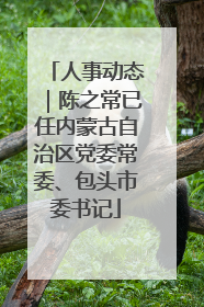 人事动态｜陈之常已任内蒙古自治区党委常委、包头市委书记
