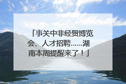 事关中非经贸博览会、人才招聘……湖南本周提醒来了！