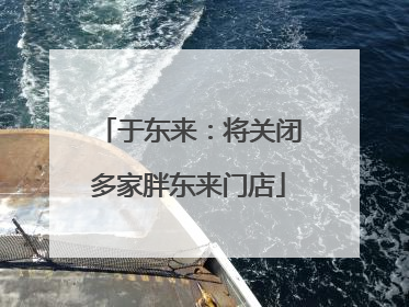 于东来：将关闭多家胖东来门店