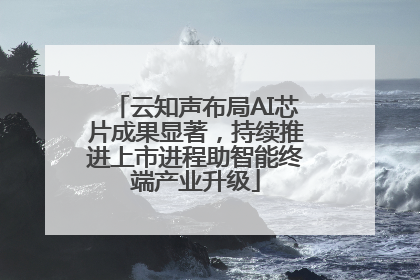 云知声布局AI芯片成果显著，持续推进上市进程助智能终端产业升级