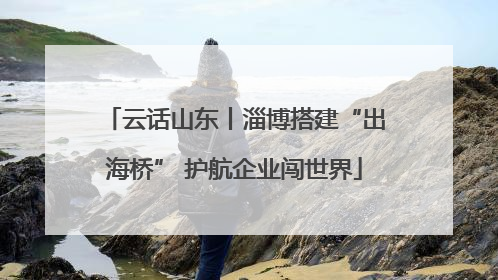 云话山东丨淄博搭建“出海桥” 护航企业闯世界