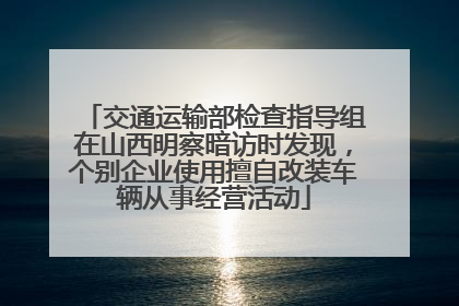 交通运输部检查指导组在山西明察暗访时发现，个别企业使用擅自改装车辆从事经营活动