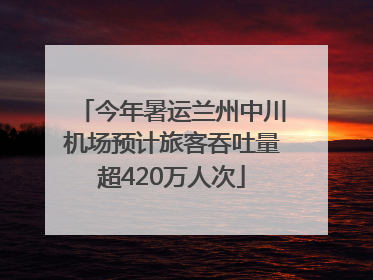 今年暑运兰州中川机场预计旅客吞吐量超420万人次