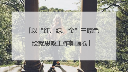 以“红、绿、金”三原色 绘就思政工作新画卷