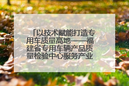 以技术赋能打造专用车质量高地——福建省专用车辆产品质量检验中心服务产业高质量发展纪实