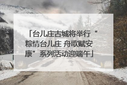 台儿庄古城将举行“粽情台儿庄 舟歌赋安康”系列活动迎端午