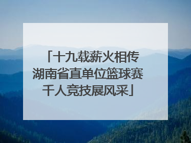 十九载薪火相传 湖南省直单位篮球赛千人竞技展风采