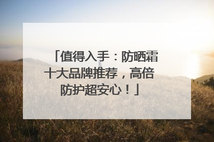 值得入手：防晒霜十大品牌推荐，高倍防护超安心！