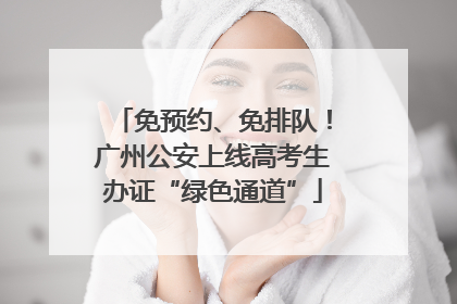 免预约、免排队！广州公安上线高考生办证“绿色通道”
