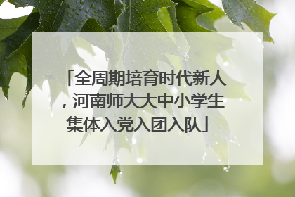 全周期培育时代新人，河南师大大中小学生集体入党入团入队