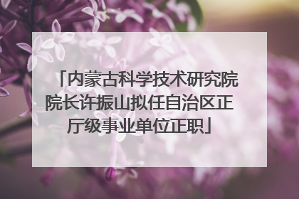 内蒙古科学技术研究院院长许振山拟任自治区正厅级事业单位正职