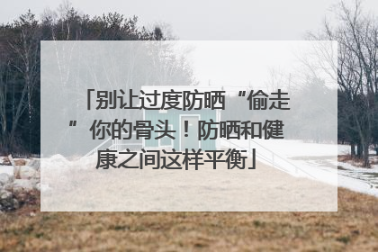 别让过度防晒“偷走”你的骨头！防晒和健康之间这样平衡