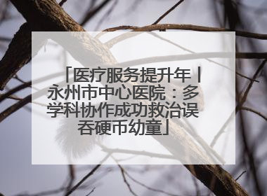 医疗服务提升年丨永州市中心医院：多学科协作成功救治误吞硬币幼童