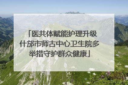 医共体赋能护理升级 什邡市师古中心卫生院多举措守护群众健康
