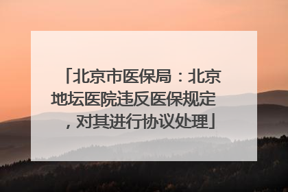 北京市医保局：北京地坛医院违反医保规定，对其进行协议处理