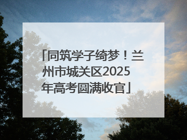 同筑学子绮梦！兰州市城关区2025年高考圆满收官