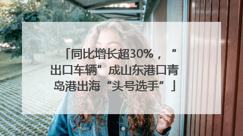同比增长超30%，“出口车辆”成山东港口青岛港出海“头号选手”