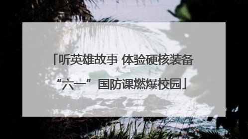 听英雄故事 体验硬核装备 “六一”国防课燃爆校园