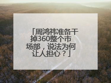 周鸿祎准备干掉360整个市场部，说法为何让人担心？