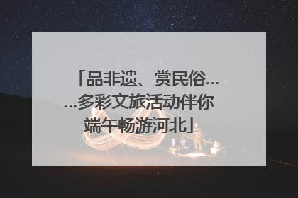 品非遗、赏民俗……多彩文旅活动伴你端午畅游河北