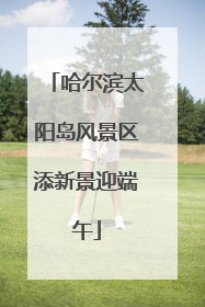 哈尔滨太阳岛风景区添新景迎端午