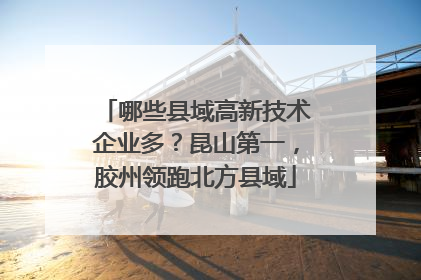 哪些县域高新技术企业多？昆山第一，胶州领跑北方县域