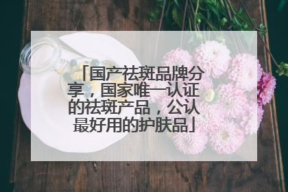 国产祛斑品牌分享，国家唯一认证的祛斑产品，公认最好用的护肤品