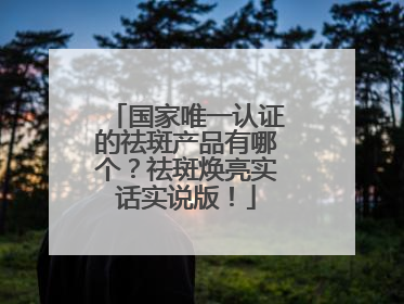 国家唯一认证的祛斑产品有哪个？祛斑焕亮实话实说版！
