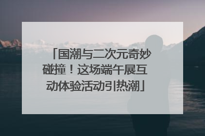 国潮与二次元奇妙碰撞！这场端午展互动体验活动引热潮