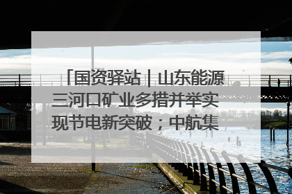 国资驿站｜山东能源三河口矿业多措并举实现节电新突破；中航集团开通广州—北京—格拉斯哥全货机航线
