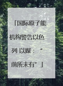 国际原子能机构警告以色列 以媒：“前所未有”