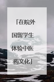 在皖外国留学生体验中医药文化