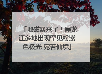 地磁暴来了！黑龙江多地出现罕见粉紫色极光 宛若仙境