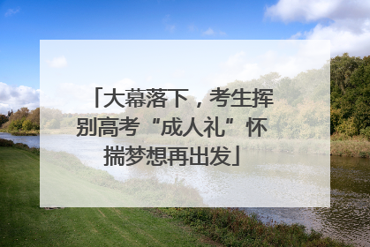 大幕落下，考生挥别高考“成人礼”怀揣梦想再出发