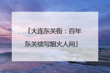 大连东关街：百年东关续写烟火人间
