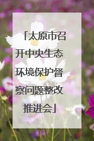 太原市召开中央生态环境保护督察问题整改推进会