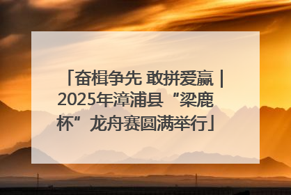 奋楫争先 敢拼爱赢｜2025年漳浦县“梁鹿杯”龙舟赛圆满举行