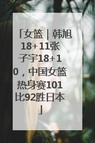 女篮｜韩旭18+11张子宇18+10，中国女篮热身赛101比92胜日本