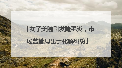 女子美睫引发睫毛炎，市场监管局出手化解纠纷