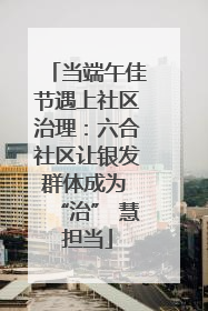 当端午佳节遇上社区治理：六合社区让银发群体成为 “治” 慧担当