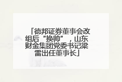 德邦证券董事会改组后“换帅”，山东财金集团党委书记梁雷出任董事长