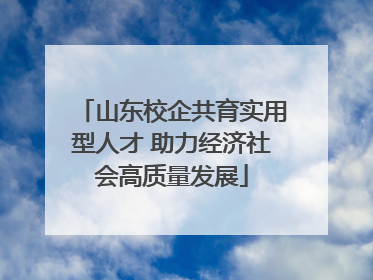 山东校企共育实用型人才 助力经济社会高质量发展