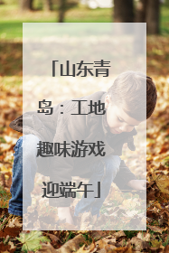 山东青岛：工地趣味游戏迎端午