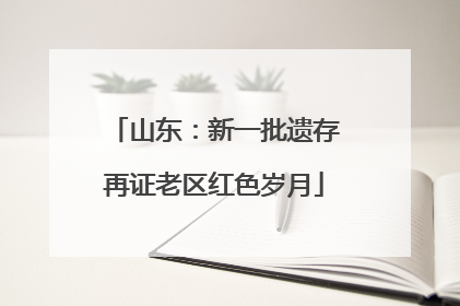 山东：新一批遗存再证老区红色岁月