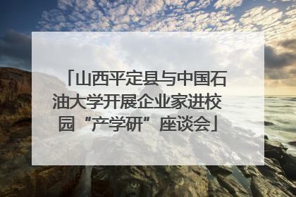 山西平定县与中国石油大学开展企业家进校园“产学研”座谈会